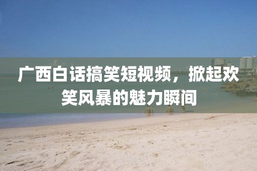 广西白话搞笑短视频，掀起欢笑风暴的魅力瞬间