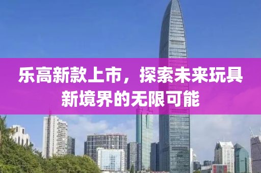 乐高新款上市，探索未来玩具新境界的无限可能