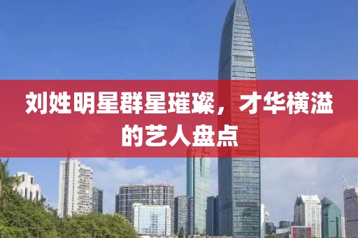 刘姓明星群星璀璨，才华横溢的艺人盘点