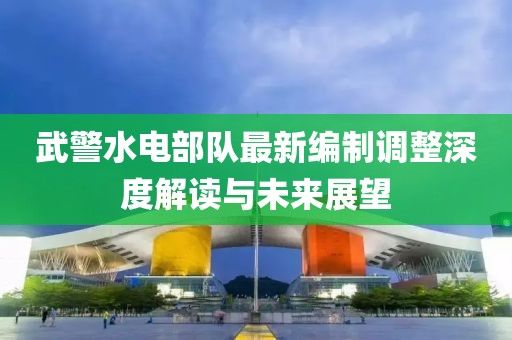 武警水电部队最新编制调整深度解读与未来展望