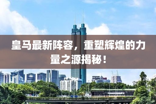 皇马最新阵容，重塑辉煌的力量之源揭秘！