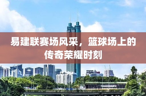 易建联赛场风采，篮球场上的传奇荣耀时刻