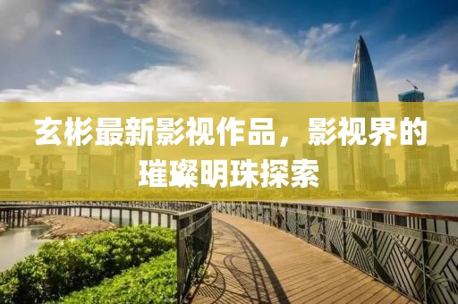 玄彬最新影视作品，影视界的璀璨明珠探索