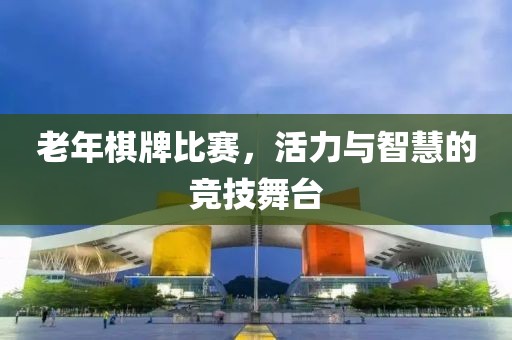 老年棋牌比赛，活力与智慧的竞技舞台