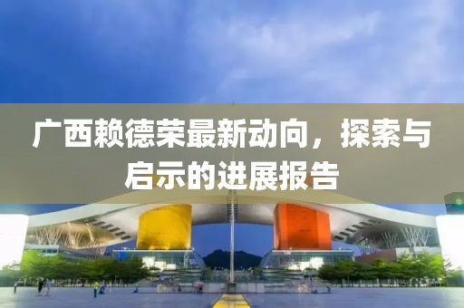 广西赖德荣最新动向，探索与启示的进展报告