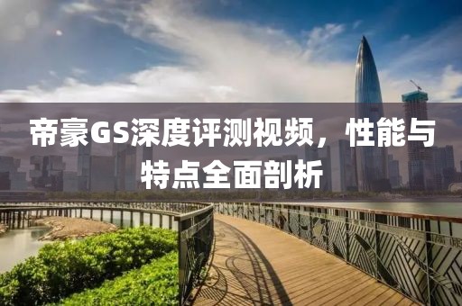帝豪GS深度评测视频，性能与特点全面剖析