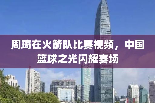 周琦在火箭队比赛视频，中国篮球之光闪耀赛场