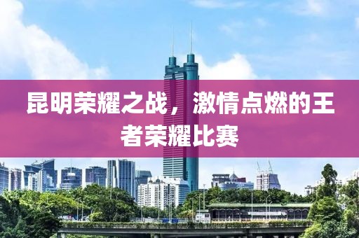 昆明荣耀之战，激情点燃的王者荣耀比赛