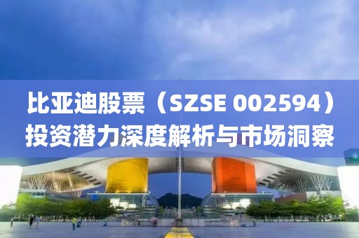 比亚迪股票（SZSE 002594）投资潜力深度解析与市场洞察