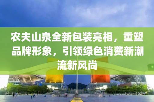 农夫山泉全新包装亮相，重塑品牌形象，引领绿色消费新潮流新风尚