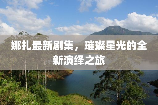 娜扎最新剧集，璀璨星光的全新演绎之旅
