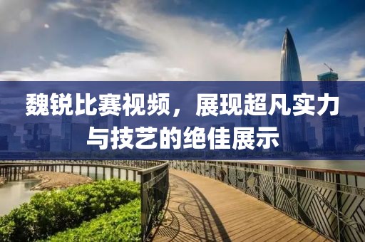 魏锐比赛视频，展现超凡实力与技艺的绝佳展示