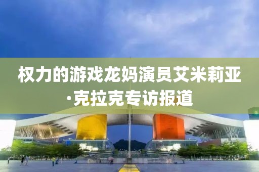 权力的游戏龙妈演员艾米莉亚·克拉克专访报道