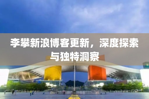 李攀新浪博客更新，深度探索与独特洞察