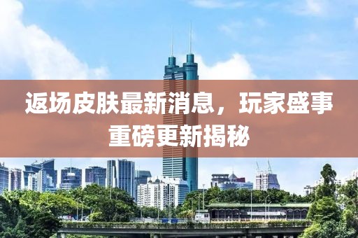 返场皮肤最新消息，玩家盛事重磅更新揭秘