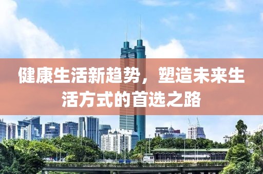 健康生活新趋势，塑造未来生活方式的首选之路
