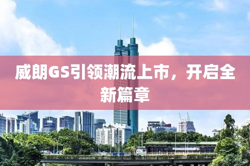 威朗GS引领潮流上市，开启全新篇章