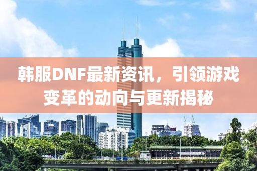 韩服DNF最新资讯，引领游戏变革的动向与更新揭秘
