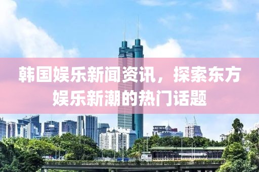 韩国娱乐新闻资讯，探索东方娱乐新潮的热门话题