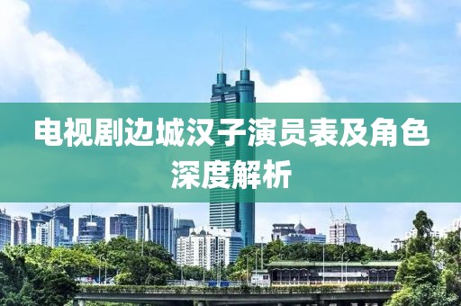 电视剧边城汉子演员表及角色深度解析
