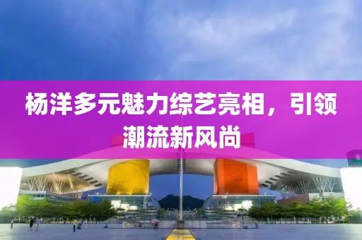 杨洋多元魅力综艺亮相，引领潮流新风尚