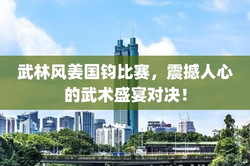 武林风姜国钧比赛，震撼人心的武术盛宴对决！