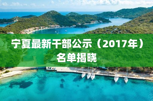 宁夏最新干部公示（2017年）名单揭晓