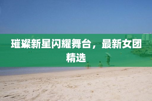 璀璨新星闪耀舞台，最新女团精选