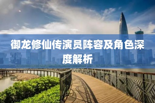 御龙修仙传演员阵容及角色深度解析