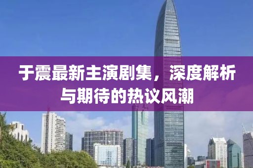 于震最新主演剧集，深度解析与期待的热议风潮