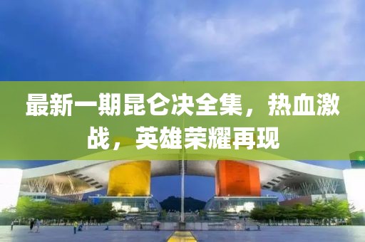 最新一期昆仑决全集，热血激战，英雄荣耀再现