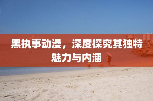 黑执事动漫，深度探究其独特魅力与内涵