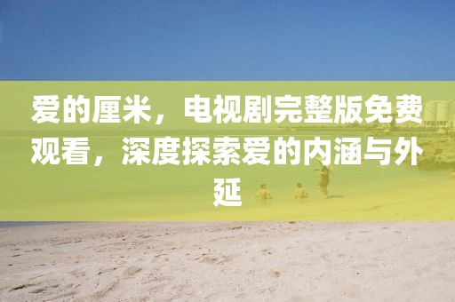 爱的厘米，电视剧完整版免费观看，深度探索爱的内涵与外延
