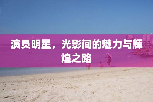 演员明星，光影间的魅力与辉煌之路
