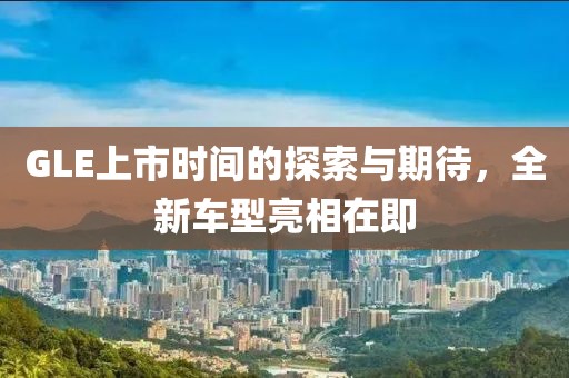 GLE上市时间的探索与期待，全新车型亮相在即