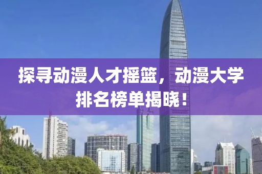 探寻动漫人才摇篮，动漫大学排名榜单揭晓！