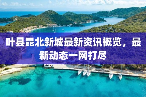叶县昆北新城最新资讯概览，最新动态一网打尽