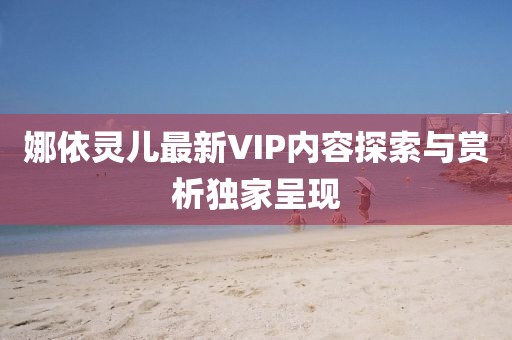娜依灵儿最新VIP内容探索与赏析独家呈现