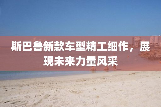 斯巴鲁新款车型精工细作，展现未来力量风采