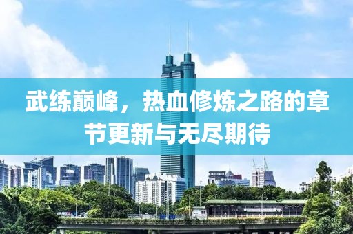 武练巅峰，热血修炼之路的章节更新与无尽期待