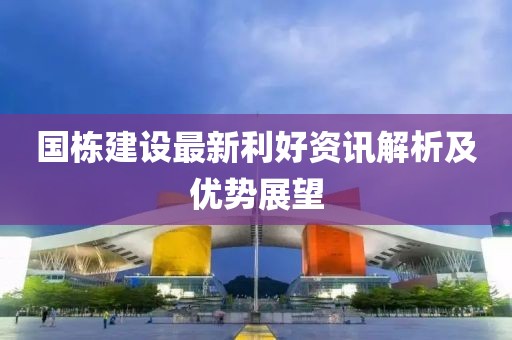 国栋建设最新利好资讯解析及优势展望