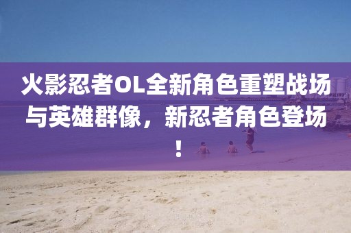 火影忍者OL全新角色重塑战场与英雄群像，新忍者角色登场！