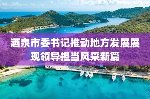 酒泉市委书记推动地方发展展现领导担当风采新篇