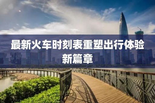 最新火车时刻表重塑出行体验新篇章