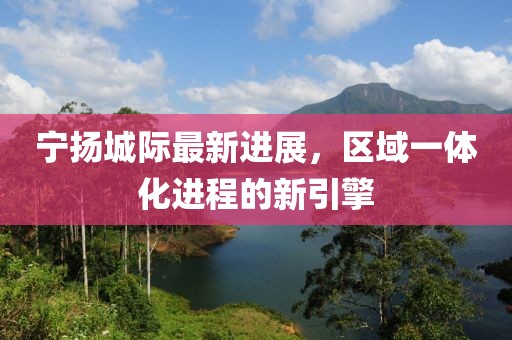 宁扬城际最新进展，区域一体化进程的新引擎