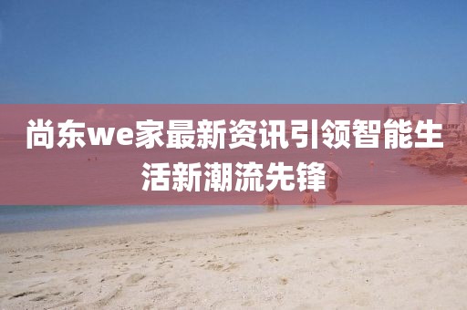 尚东we家最新资讯引领智能生活新潮流先锋