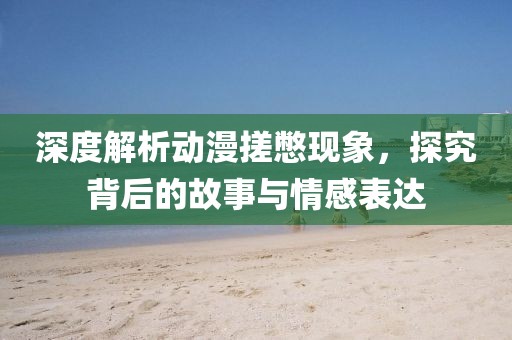 深度解析动漫搓憋现象，探究背后的故事与情感表达