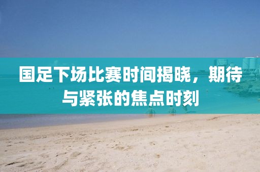 国足下场比赛时间揭晓，期待与紧张的焦点时刻