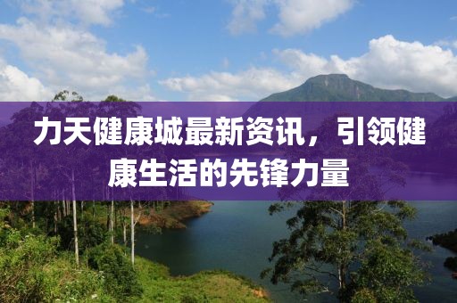 力天健康城最新资讯，引领健康生活的先锋力量