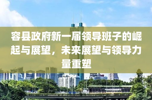 容县政府新一届领导班子的崛起与展望，未来展望与领导力量重塑